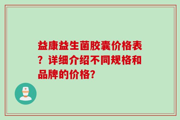 益康益生菌胶囊价格表?详细介绍不同规格和品牌的价格? 益康益生菌胶囊价格表?详细介绍不同规格和品牌的价格?