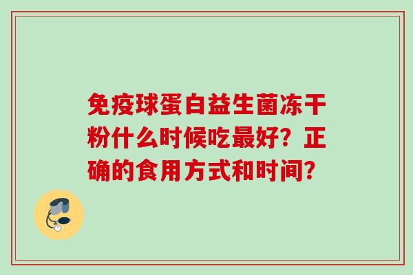 球蛋白益生菌冻干粉什么时候吃好?正确的食用方式和时间? 球蛋白益生菌冻干粉什么时候吃好?正确的食用方式和时间?