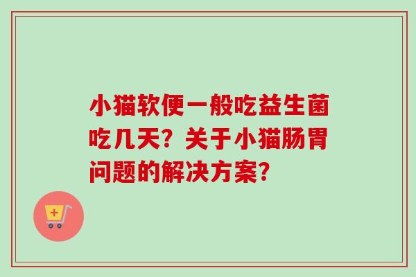 小猫软便一般吃益生菌吃几天?关于小猫肠胃问题的解决方案? 小猫软便一般吃益生菌吃几天?关于小猫肠胃问题的解决方案?