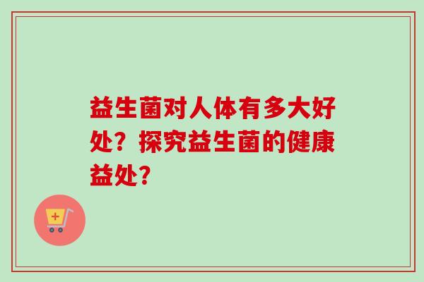 益生菌对人体有多大好处?探究益生菌的健康益处? 益生菌对人体有多大好处?探究益生菌的健康益处?