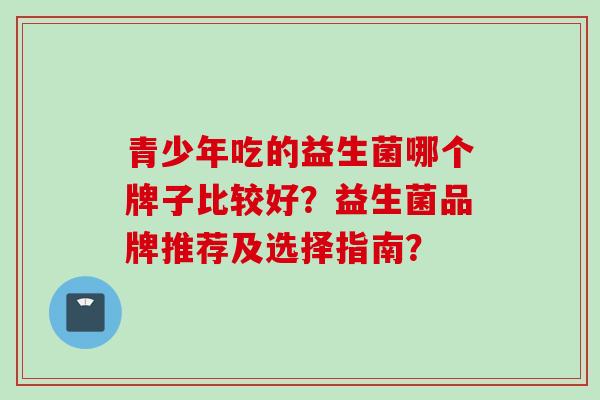 青少年吃的益生菌哪个牌子比较好?益生菌品牌推荐及选择指南? 青少年吃的益生菌哪个牌子比较好?益生菌品牌推荐及选择指南?