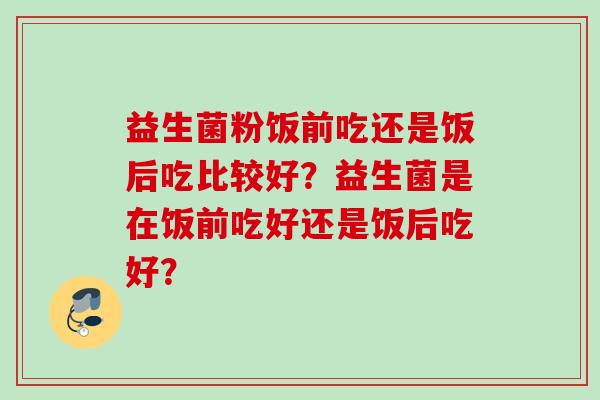 益生菌粉饭前吃还是饭后吃比较好?益生菌是在饭前吃好还是饭后吃好? 益生菌粉饭前吃还是饭后吃比较好?益生菌是在饭前吃好还是饭后吃好?