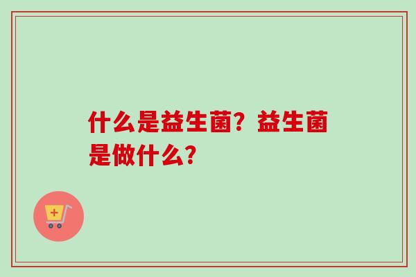 什么是益生菌?益生菌是做什么? 什么是益生菌?益生菌是做什么?