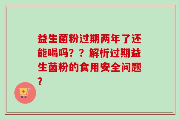 益生菌粉过期两年了还能喝吗？？解析过期益生菌粉的食用安全问题？
