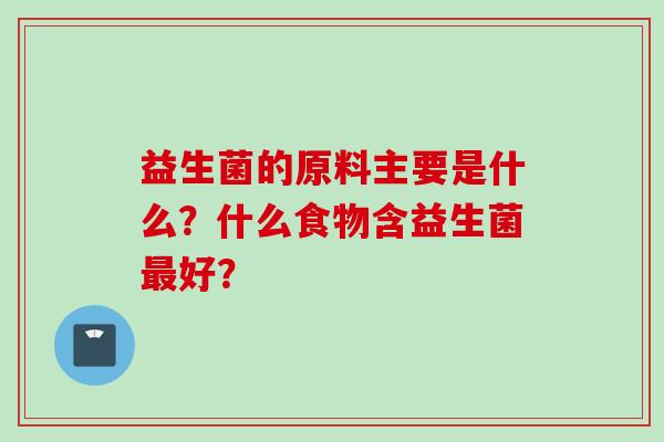 益生菌的原料主要是什么?什么食物含益生菌好? 益生菌的原料主要是什么?什么食物含益生菌好?