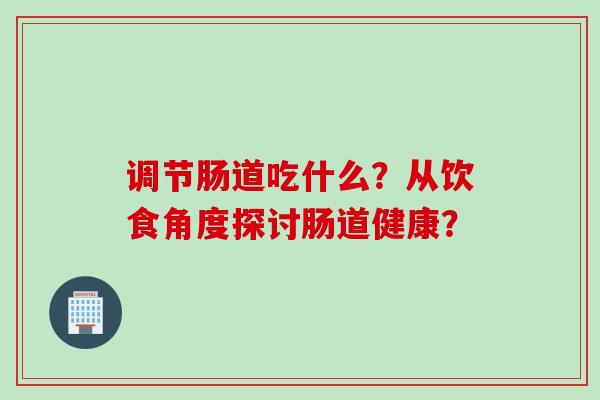调节肠道吃什么?从饮食角度探讨肠道健康? 调节肠道吃什么?从饮食角度探讨肠道健康?