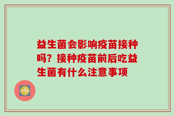 益生菌会影响疫苗接种吗?接种疫苗前后吃益生菌有什么注意事项 益生菌会影响疫苗接种吗?接种疫苗前后吃益生菌有什么注意事项