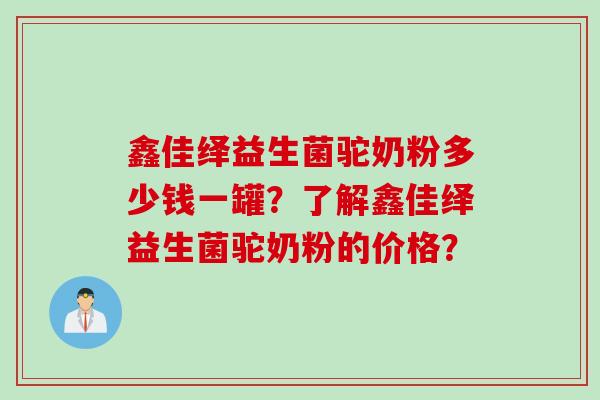 鑫佳绎益生菌驼奶粉多少钱一罐?了解鑫佳绎益生菌驼奶粉的价格? 鑫佳绎益生菌驼奶粉多少钱一罐?了解鑫佳绎益生菌驼奶粉的价格?
