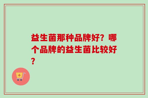 益生菌那种品牌好？哪个品牌的益生菌比较好？