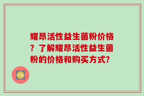 耀昂活性益生菌粉价格？了解耀昂活性益生菌粉的价格和购买方式？