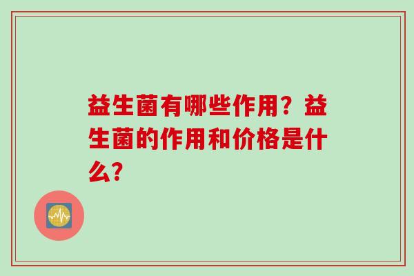 益生菌有哪些作用?益生菌的作用和价格是什么? 益生菌有哪些作用?益生菌的作用和价格是什么?