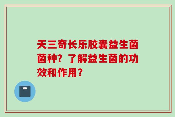 天三奇长乐胶囊益生菌菌种?了解益生菌的功效和作用? 天三奇长乐胶囊益生菌菌种?了解益生菌的功效和作用?