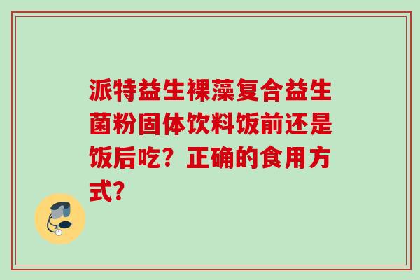 派特益生裸藻复合益生菌粉固体饮料饭前还是饭后吃？正确的食用方式？
