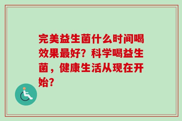 完美益生菌什么时间喝效果好?科学喝益生菌,健康生活从现在开始? 完美益生菌什么时间喝效果好?科学喝益生菌,健康生活从现在开始?