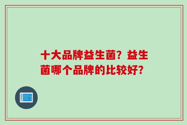 十大品牌益生菌?益生菌哪个品牌的比较好? 十大品牌益生菌?益生菌哪个品牌的比较好?