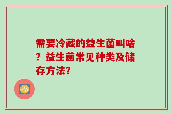 需要冷藏的益生菌叫啥?益生菌常见种类及储存方法? 需要冷藏的益生菌叫啥?益生菌常见种类及储存方法?