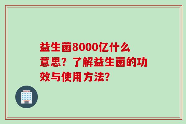 益生菌8000亿什么意思?了解益生菌的功效与使用方法? 益生菌8000亿什么意思?了解益生菌的功效与使用方法?