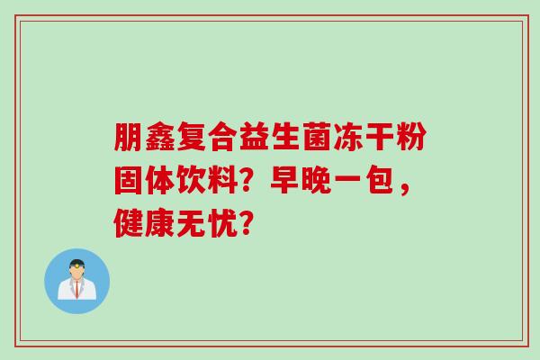 朋鑫复合益生菌冻干粉固体饮料?早晚一包,健康无忧? 朋鑫复合益生菌冻干粉固体饮料?早晚一包,健康无忧?