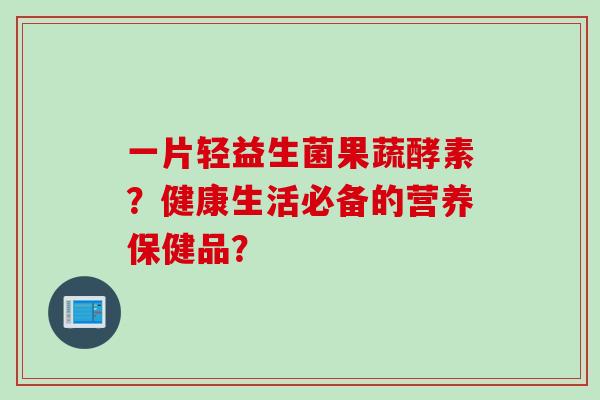 一片轻益生菌果蔬酵素?健康生活必备的营养保健品? 一片轻益生菌果蔬酵素?健康生活必备的营养保健品?