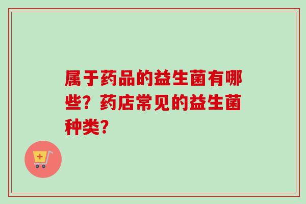 属于药品的益生菌有哪些？药店常见的益生菌种类？