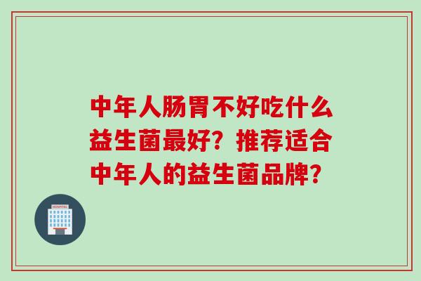 中年人肠胃不好吃什么益生菌好？推荐适合中年人的益生菌品牌？
