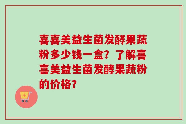 喜喜美益生菌发酵果蔬粉多少钱一盒？了解喜喜美益生菌发酵果蔬粉的价格？