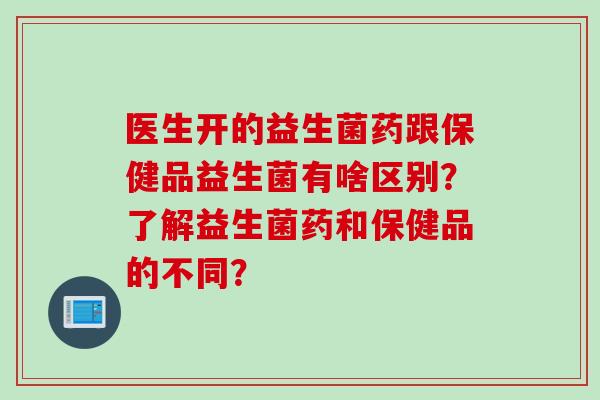 医生开的益生菌药跟保健品益生菌有啥区别？了解益生菌药和保健品的不同？