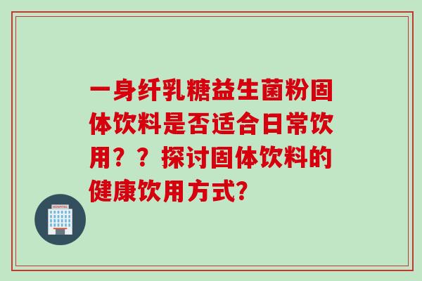 一身纤乳糖益生菌粉固体饮料是否适合日常饮用？？探讨固体饮料的健康饮用方式？