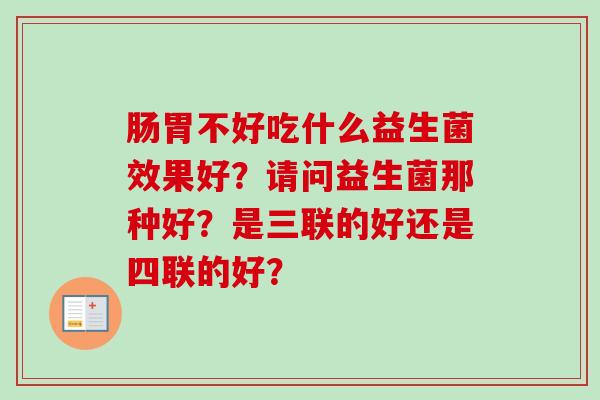 肠胃不好吃什么益生菌效果好？请问益生菌那种好？是三联的好还是四联的好？