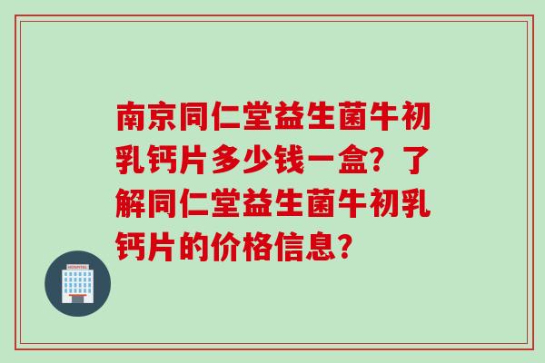 南京同仁堂益生菌牛初乳钙片多少钱一盒？了解同仁堂益生菌牛初乳钙片的价格信息？