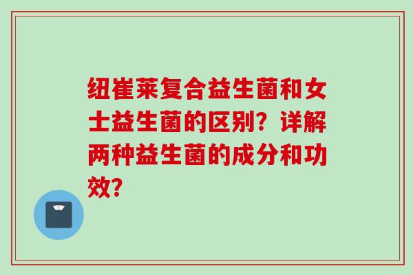 纽崔莱复合益生菌和女士益生菌的区别？详解两种益生菌的成分和功效？