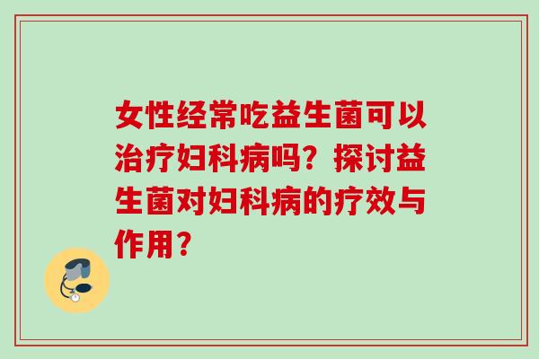 女性经常吃益生菌可以治疗妇科病吗？探讨益生菌对妇科病的疗效与作用？