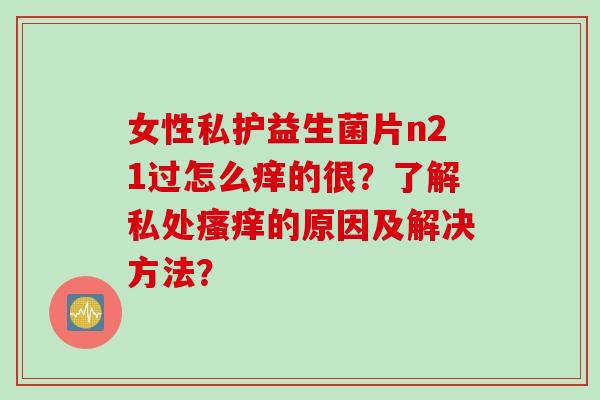 女性私护益生菌片n21过怎么痒的很？了解私处瘙痒的原因及解决方法？
