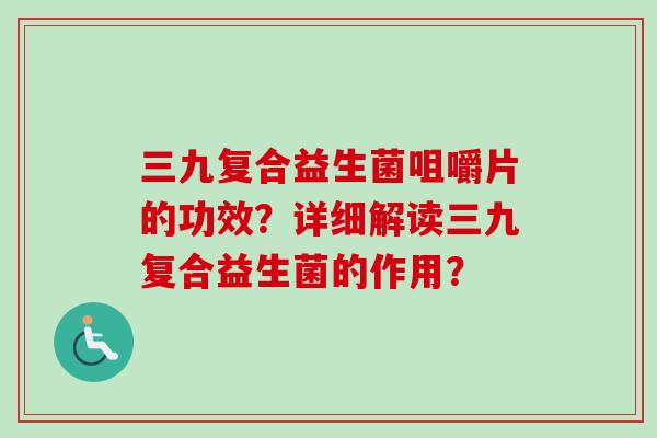 三九复合益生菌咀嚼片的功效？详细解读三九复合益生菌的作用？