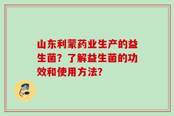 山东利蒙药业生产的益生菌？了解益生菌的功效和使用方法？