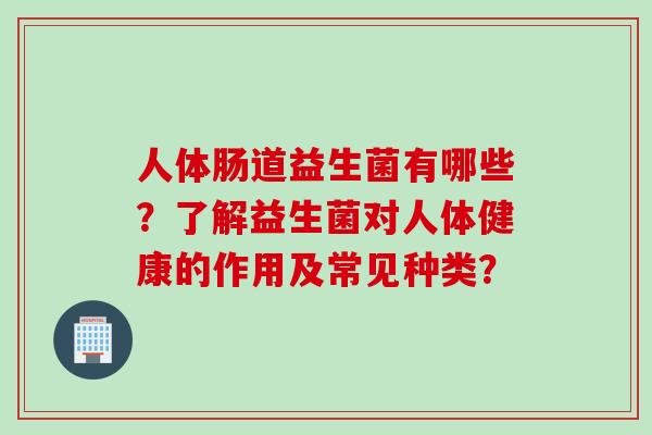 人体肠道益生菌有哪些？了解益生菌对人体健康的作用及常见种类？