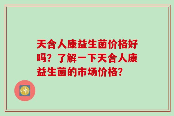 天合人康益生菌价格好吗？了解一下天合人康益生菌的市场价格？