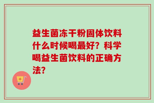 益生菌冻干粉固体饮料什么时候喝好?科学喝益生菌饮料的正确方法? 益生菌冻干粉固体饮料什么时候喝好?科学喝益生菌饮料的正确方法?