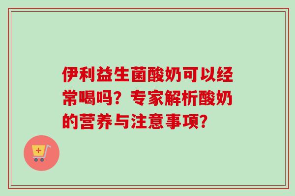 伊利益生菌酸奶可以经常喝吗？专家解析酸奶的营养与注意事项？