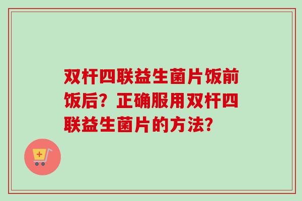 双杆四联益生菌片饭前饭后?正确服用双杆四联益生菌片的方法? 双杆四联益生菌片饭前饭后?正确服用双杆四联益生菌片的方法?