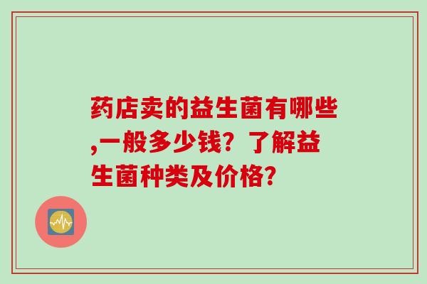 药店卖的益生菌有哪些,一般多少钱？了解益生菌种类及价格？