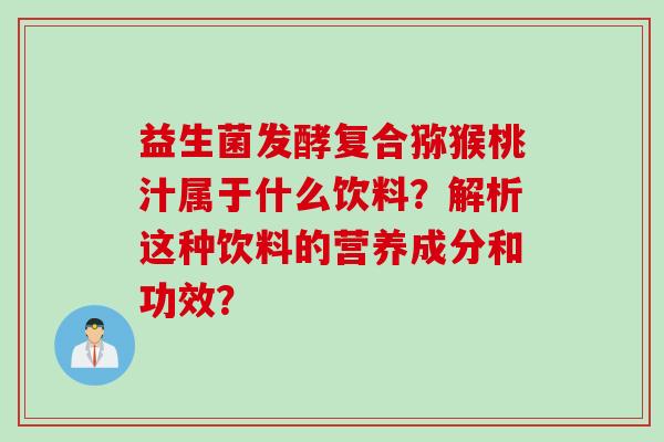 益生菌发酵复合猕猴桃汁属于什么饮料?解析这种饮料的营养成分和功效? 益生菌发酵复合猕猴桃汁属于什么饮料?解析这种饮料的营养成分和功效?