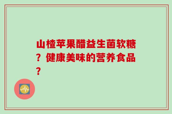 山楂苹果醋益生菌软糖?健康美味的营养食品? 山楂苹果醋益生菌软糖?健康美味的营养食品?