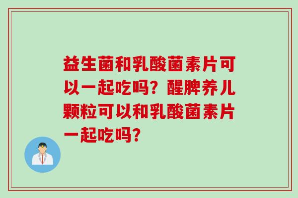 益生菌和乳酸菌素片可以一起吃吗？醒脾养儿颗粒可以和乳酸菌素片一起吃吗？
