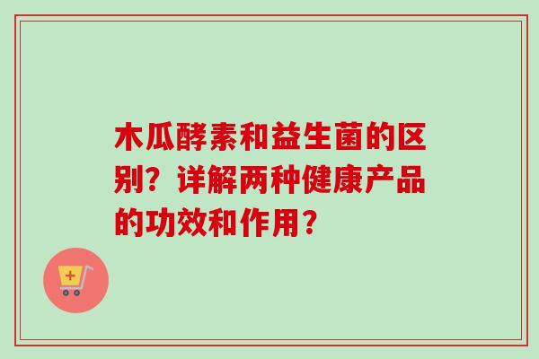 木瓜酵素和益生菌的区别？详解两种健康产品的功效和作用？