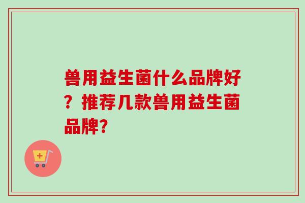 兽用益生菌什么品牌好?推荐几款兽用益生菌品牌? 兽用益生菌什么品牌好?推荐几款兽用益生菌品牌?
