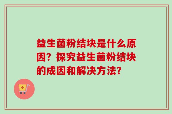 益生菌粉结块是什么原因?探究益生菌粉结块的成因和解决方法? 益生菌粉结块是什么原因?探究益生菌粉结块的成因和解决方法?