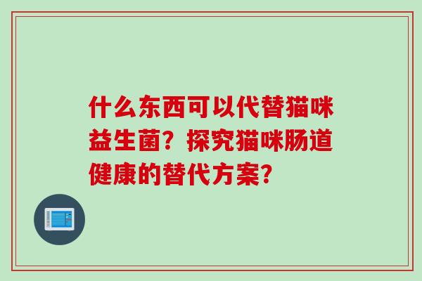 什么东西可以代替猫咪益生菌?探究猫咪肠道健康的替代方案? 什么东西可以代替猫咪益生菌?探究猫咪肠道健康的替代方案?