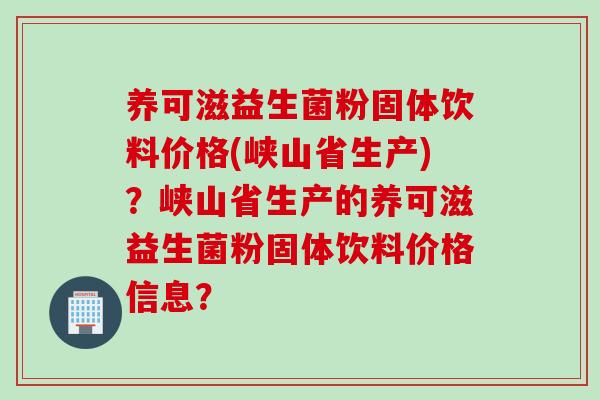 养可滋益生菌粉固体饮料价格(峡山省生产)？峡山省生产的养可滋益生菌粉固体饮料价格信息？