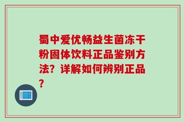 蜀中爱优畅益生菌冻干粉固体饮料正品鉴别方法？详解如何辨别正品？